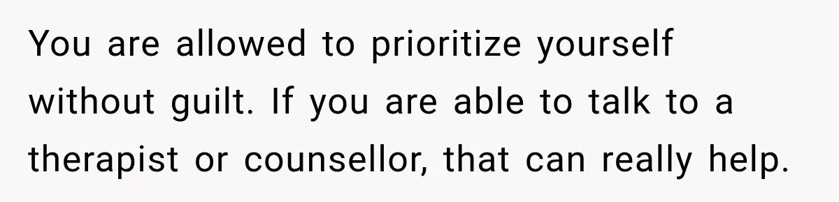 You are allowed to prioritize yourself without guilt. If you are able to talk to a therapist or counsellor, that can really help.