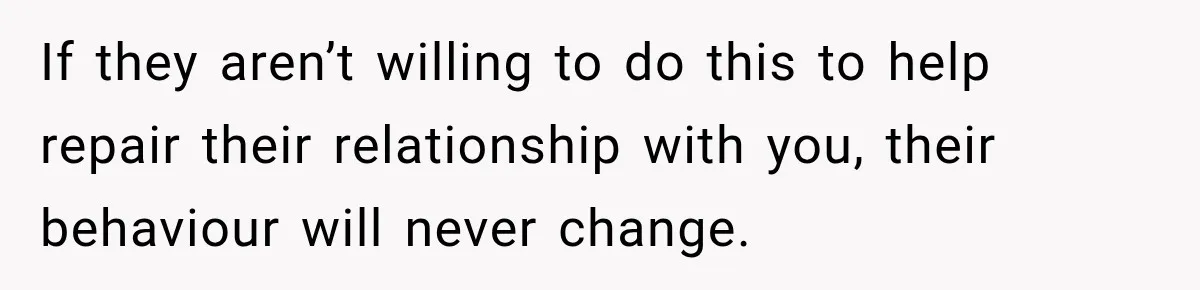 If they aren’t willing to do this to help repair their relationship with you, their behaviour will never change.