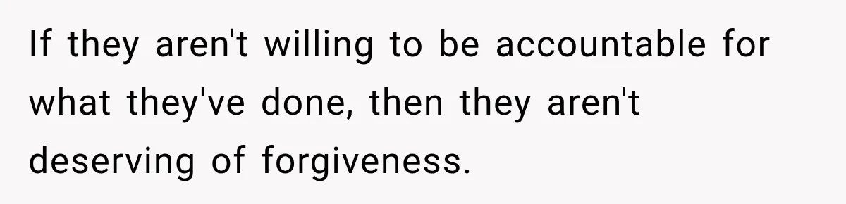 If they aren't willing to be accountable for what they've done, then they aren't deserving of forgiveness.
