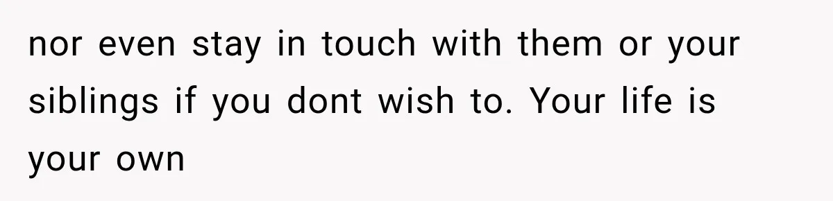 nor even stay in touch with them or your siblings if you dont wish to. Your life is your own