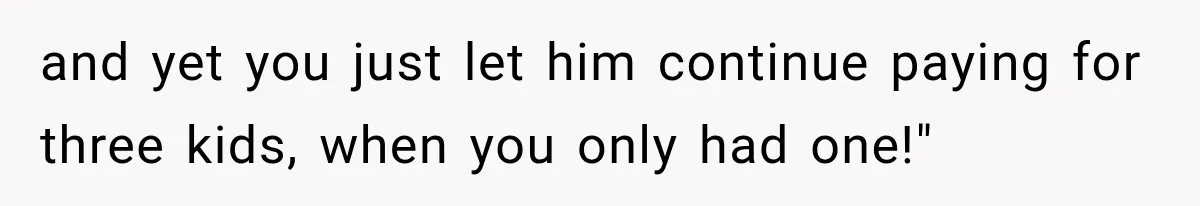 and yet you just let him continue paying for three kids, when you only had one!"