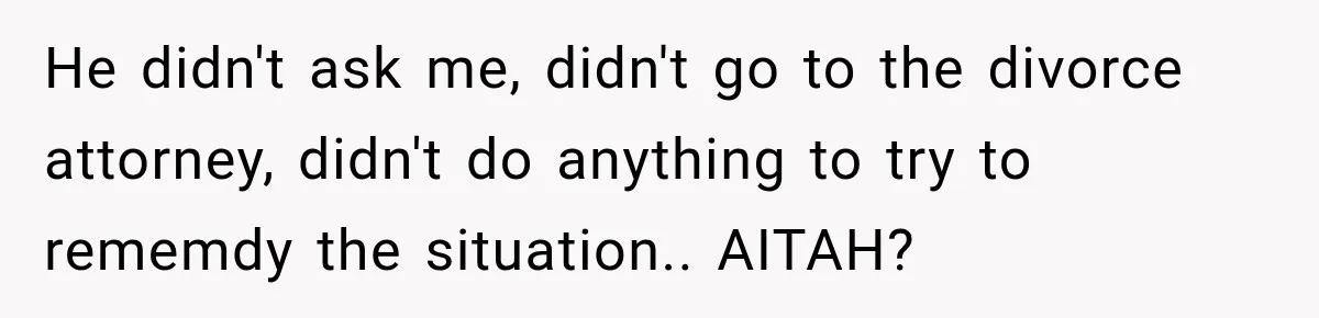 He didn't ask me, didn't go to the divorce attorney, didn't do anything to try to rememdy the situation.. AITAH?