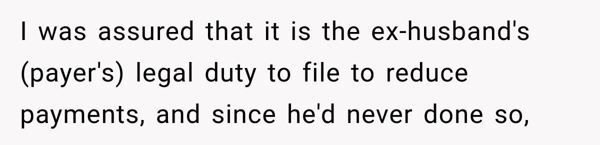 I was assured that it is the ex-husband's (payer's) legal duty to file to reduce payments, and since he'd never done so,