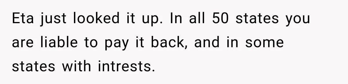 Eta just looked it up. In all 50 states you are liable to pay it back, and in some states with intrests.