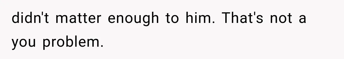 didn't matter enough to him. That's not a you problem.