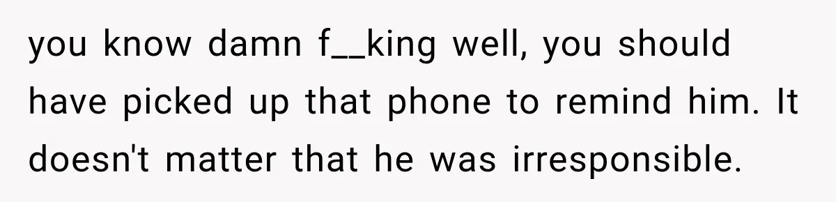 you know damn f__king well, you should have picked up that phone to remind him. It doesn't matter that he was irresponsible.