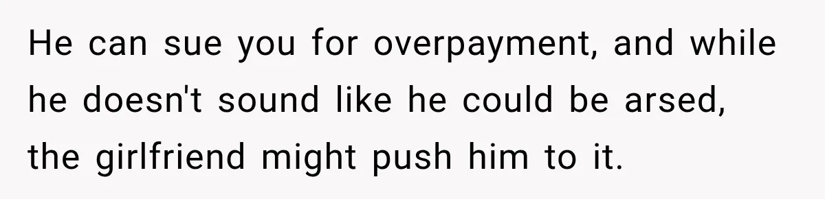 He can sue you for overpayment, and while he doesn't sound like he could be arsed, the girlfriend might push him to it.