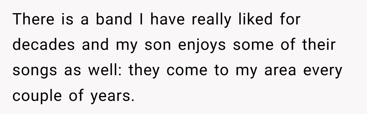 There is a band I have really liked for decades and my son enjoys some of their songs as well: they come to my area every couple of years.