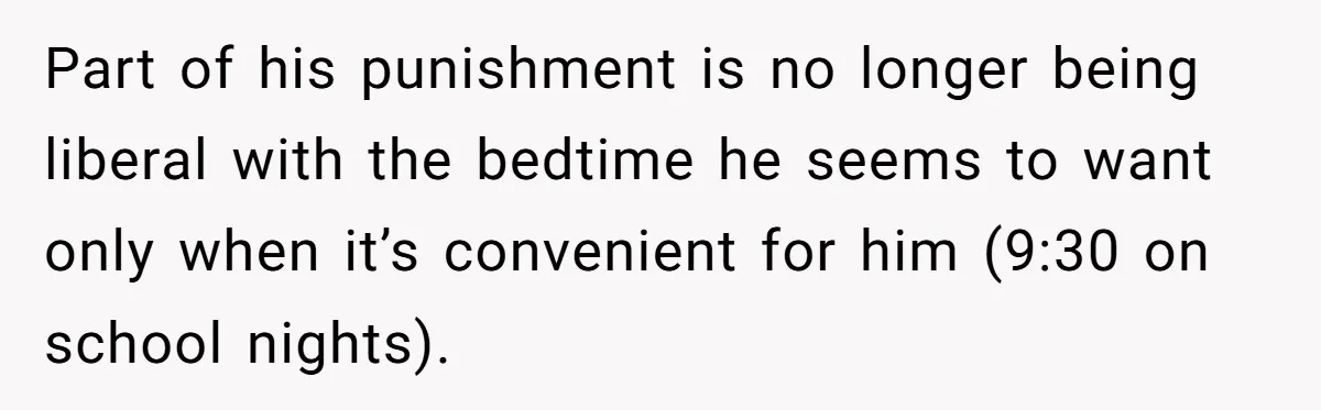 Part of his punishment is no longer being liberal with the bedtime he seems to want only when it’s convenient for him (9:30 on school nights).