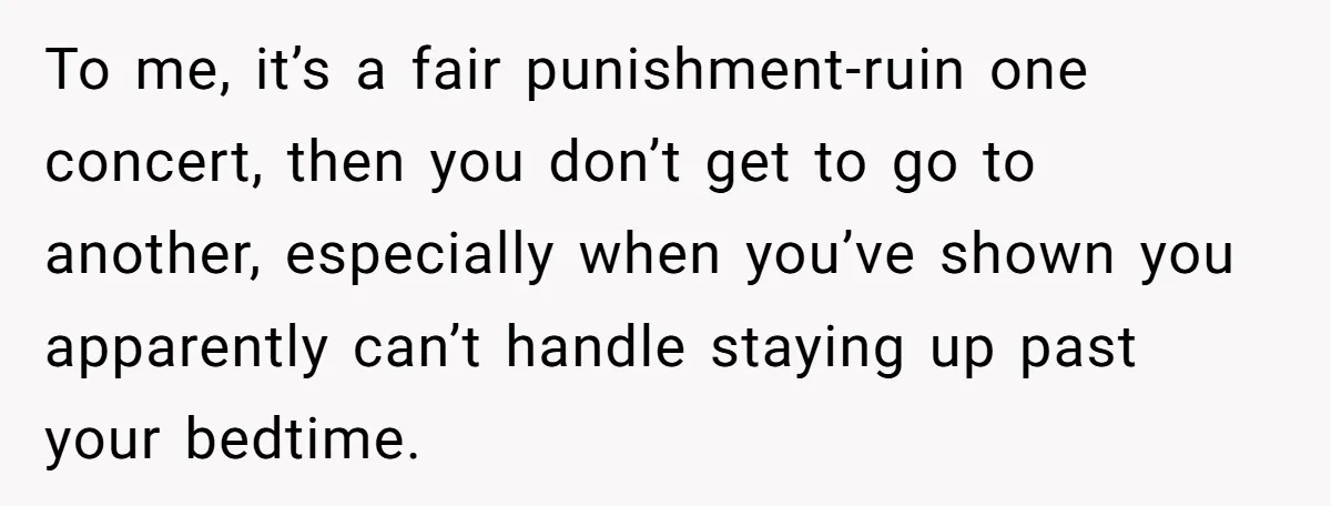 To me, it’s a fair punishment-ruin one concert, then you don’t get to go to another, especially when you’ve shown you apparently can’t handle staying up past your bedtime.