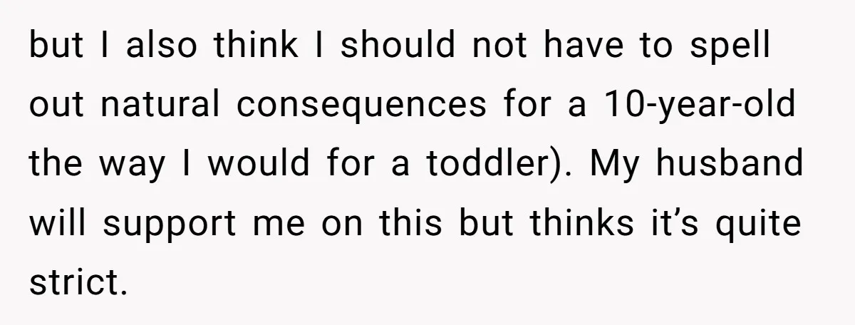 but I also think I should not have to spell out natural consequences for a 10-year-old the way I would for a toddler). My husband will support me on this...