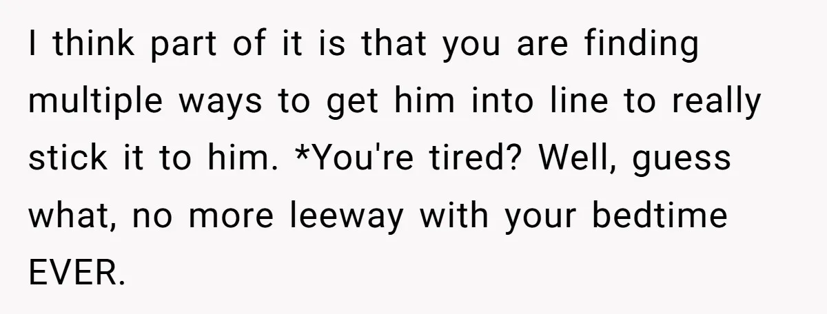 I think part of it is that you are finding multiple ways to get him into line to really stick it to him. *You're tired? Well, guess what, no more...