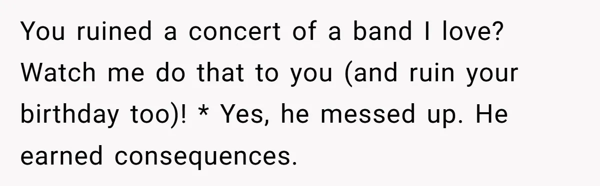 You ruined a concert of a band I love? Watch me do that to you (and ruin your birthday too)! * Yes, he messed up. He earned consequences.