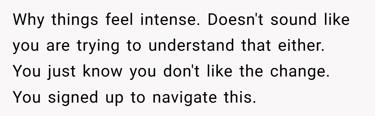 Why things feel intense. Doesn't sound like you are trying to understand that either. You just know you don't like the change. You signed up to navigate this.
