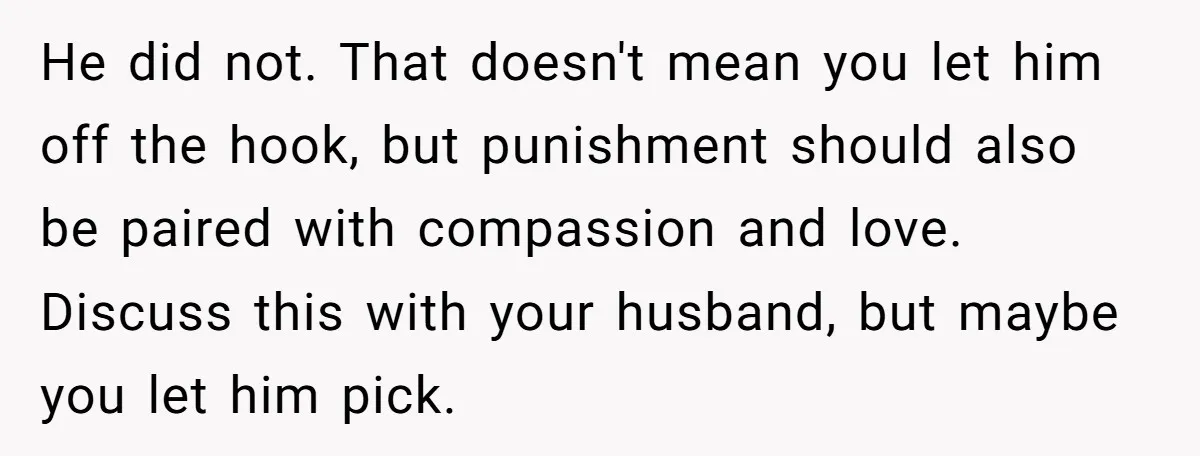 He did not. That doesn't mean you let him off the hook, but punishment should also be paired with compassion and love. Discuss this with your husband, but maybe you...