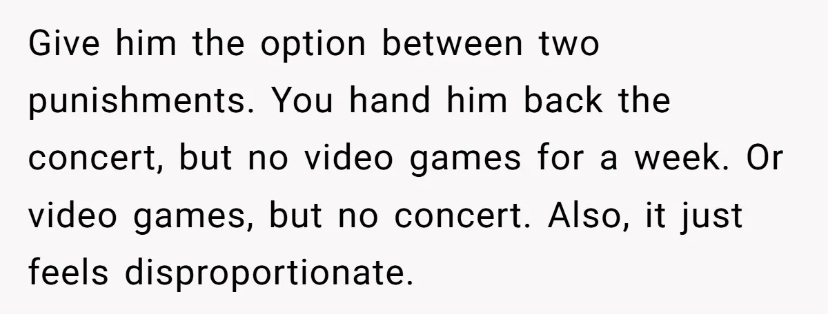 Give him the option between two punishments. You hand him back the concert, but no video games for a week. Or video games, but no concert. Also, it just feels...