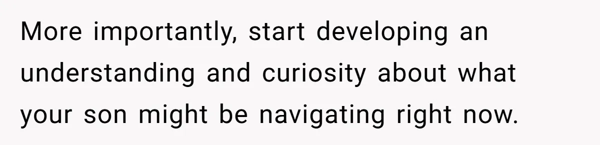 More importantly, start developing an understanding and curiosity about what your son might be navigating right now.