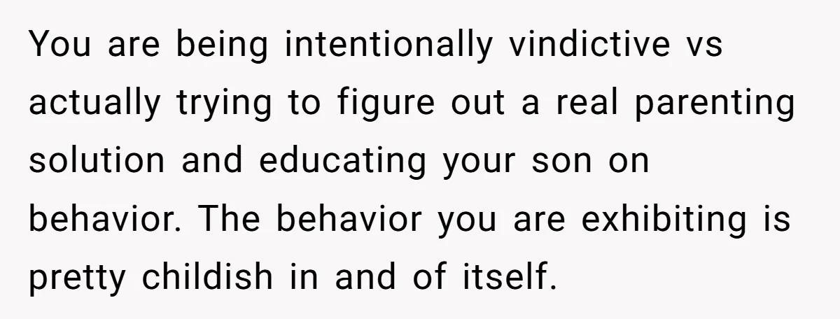 You are being intentionally vindictive vs actually trying to figure out a real parenting solution and educating your son on behavior. The behavior you are exhibiting is pretty childish in...