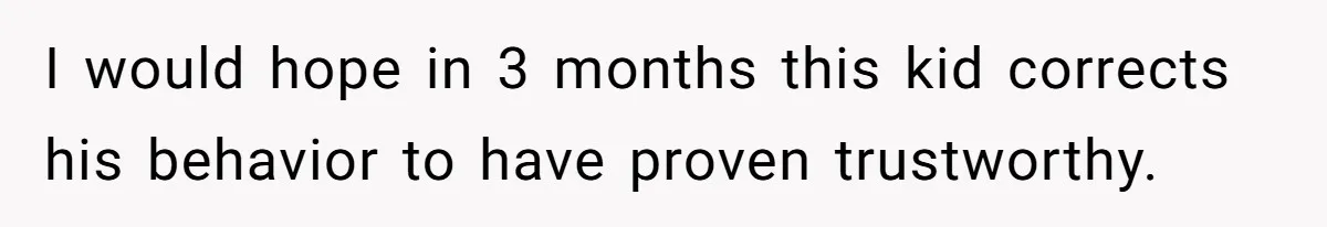I would hope in 3 months this kid corrects his behavior to have proven trustworthy.