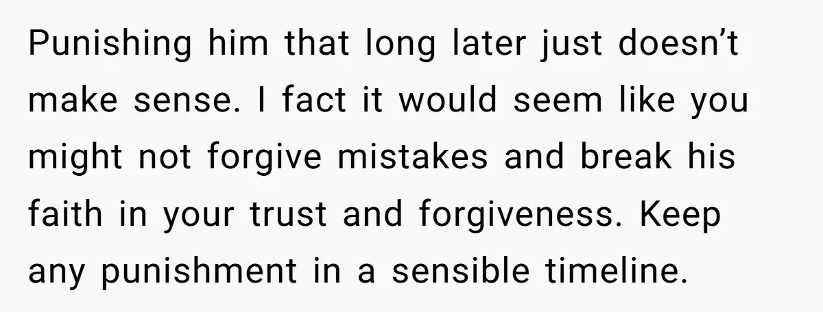 Punishing him that long later just doesn’t make sense. I fact it would seem like you might not forgive mistakes and break his faith in your trust and forgiveness. Keep...