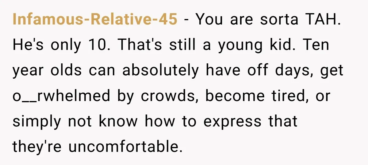 Infamous-Relative-45 − You are sorta TAH. He's only 10. That's still a young kid. Ten year olds can absolutely have off days, get o__rwhelmed by crowds, become tired, or simply...