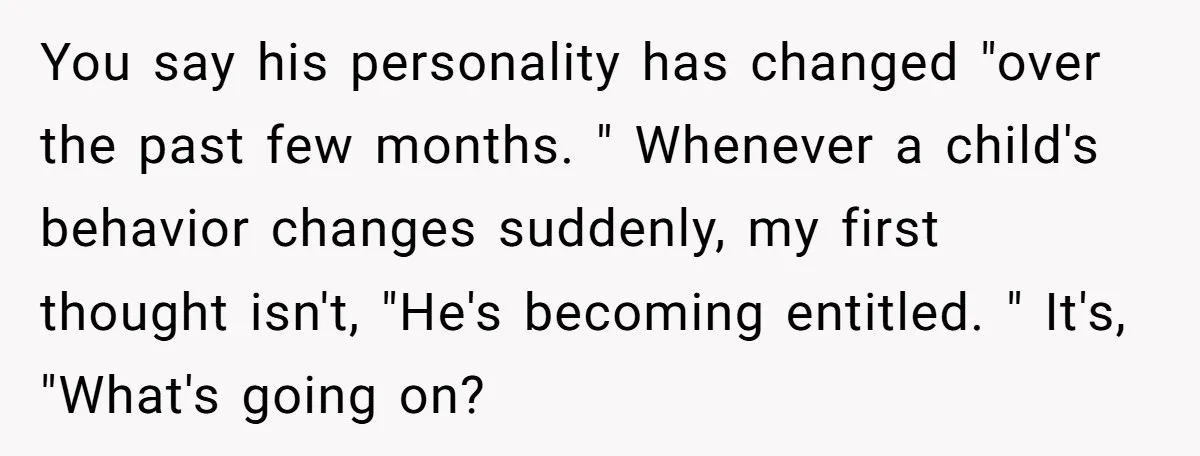 You say his personality has changed "over the past few months. " Whenever a child's behavior changes suddenly, my first thought isn't, "He's becoming entitled. " It's, "What's going on?