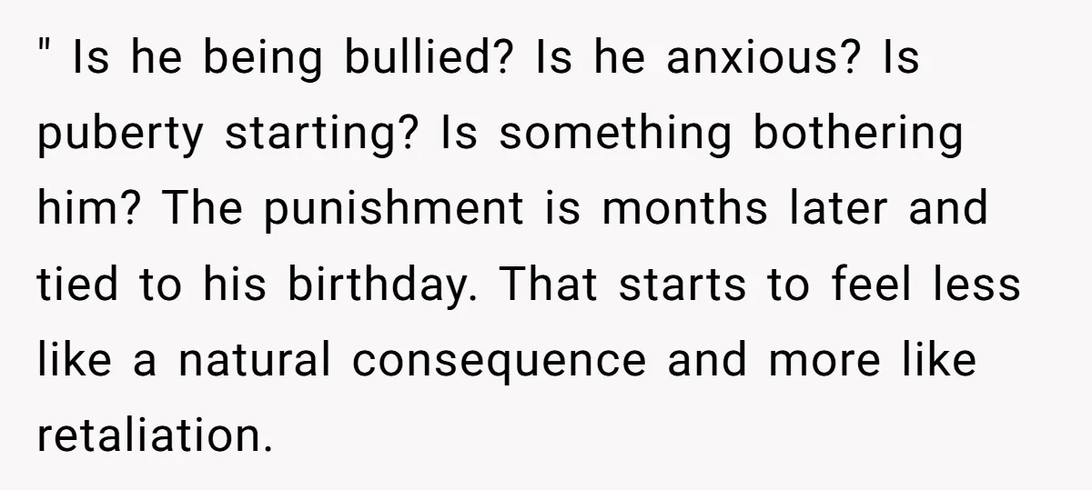 " Is he being bullied? Is he anxious? Is puberty starting? Is something bothering him? The punishment is months later and tied to his birthday. That starts to feel less...