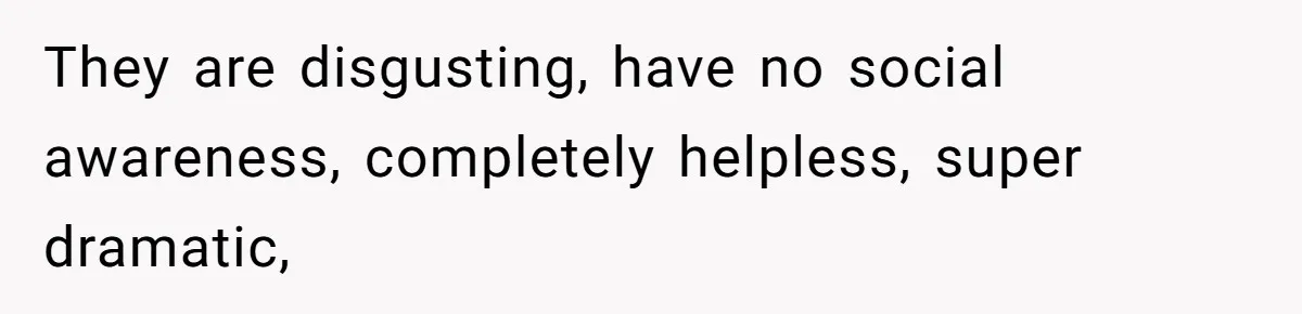 They are disgusting, have no social awareness, completely helpless, super dramatic,