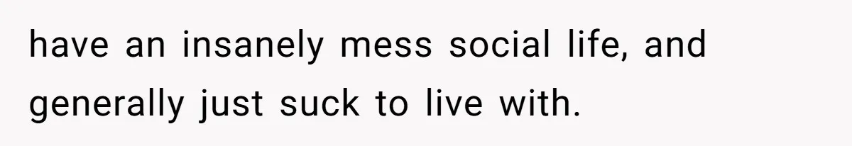 have an insanely mess social life, and generally just suck to live with.