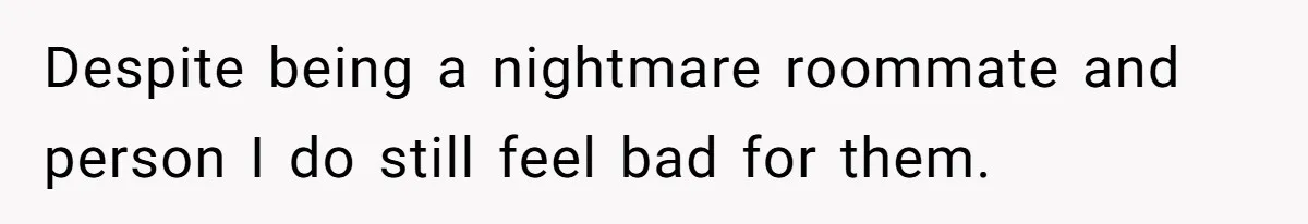 Despite being a nightmare roommate and person I do still feel bad for them.