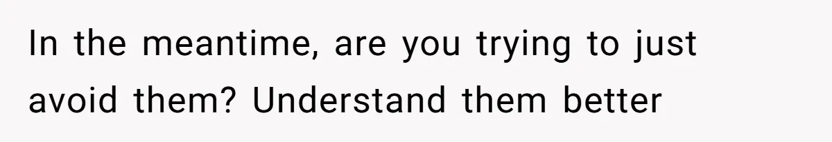 In the meantime, are you trying to just avoid them? Understand them better