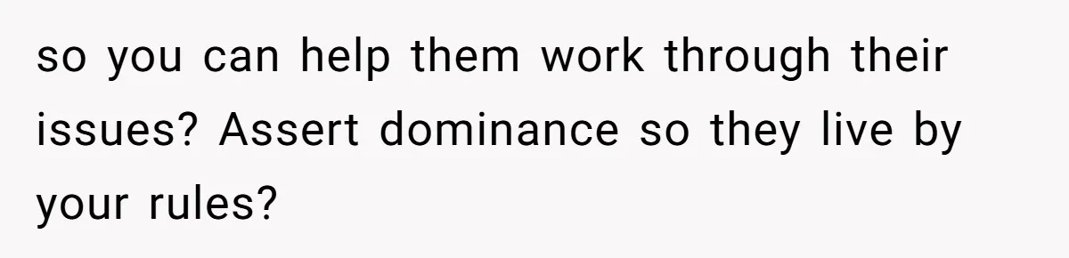 so you can help them work through their issues? Assert dominance so they live by your rules?