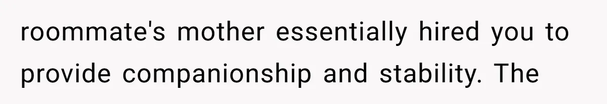 roommate's mother essentially hired you to provide companionship and stability. The