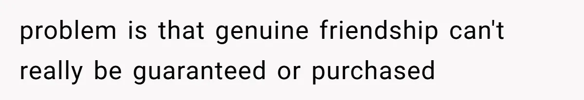 problem is that genuine friendship can't really be guaranteed or purchased