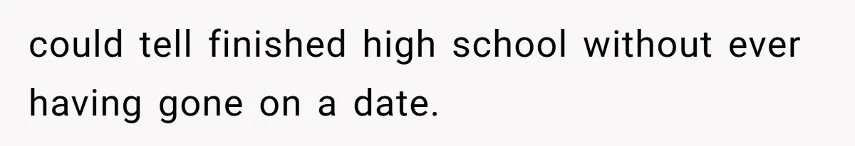 could tell finished high school without ever having gone on a date.