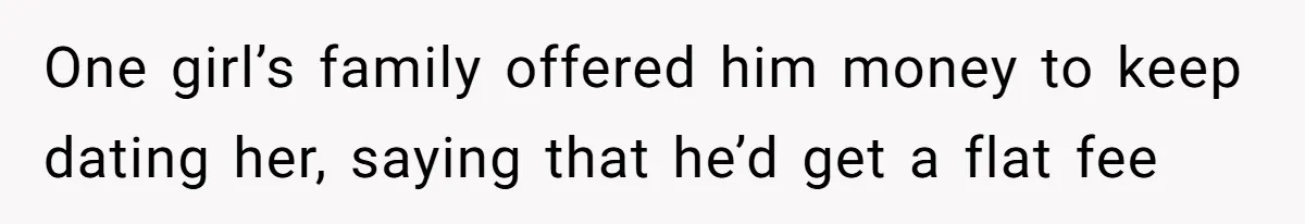 One girl’s family offered him money to keep dating her, saying that he’d get a flat fee