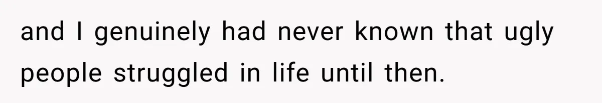and I genuinely had never known that ugly people struggled in life until then.