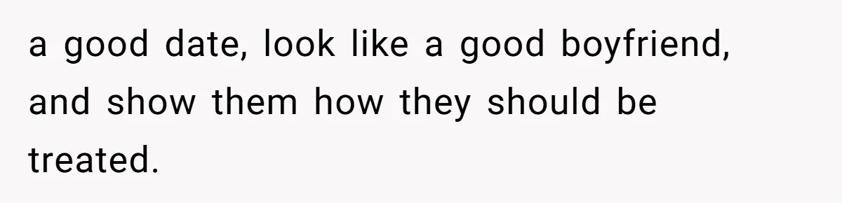 a good date, look like a good boyfriend, and show them how they should be treated.