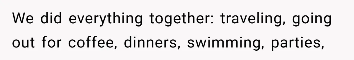 We did everything together: traveling, going out for coffee, dinners, swimming, parties,
