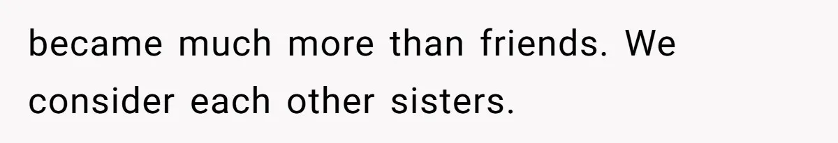 became much more than friends. We consider each other sisters.