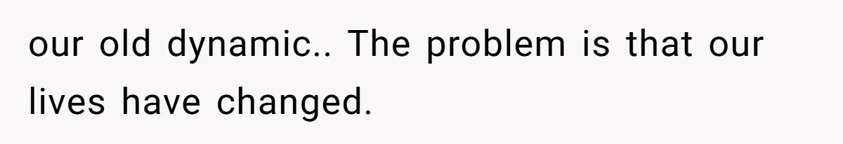 our old dynamic.. The problem is that our lives have changed.