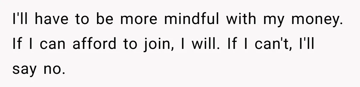 I'll have to be more mindful with my money. If I can afford to join, I will. If I can't, I'll say no.