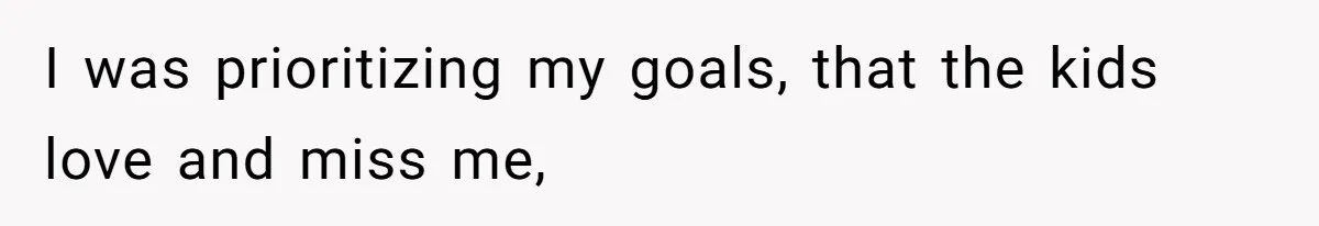 I was prioritizing my goals, that the kids love and miss me,