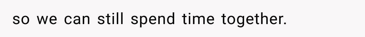 so we can still spend time together.