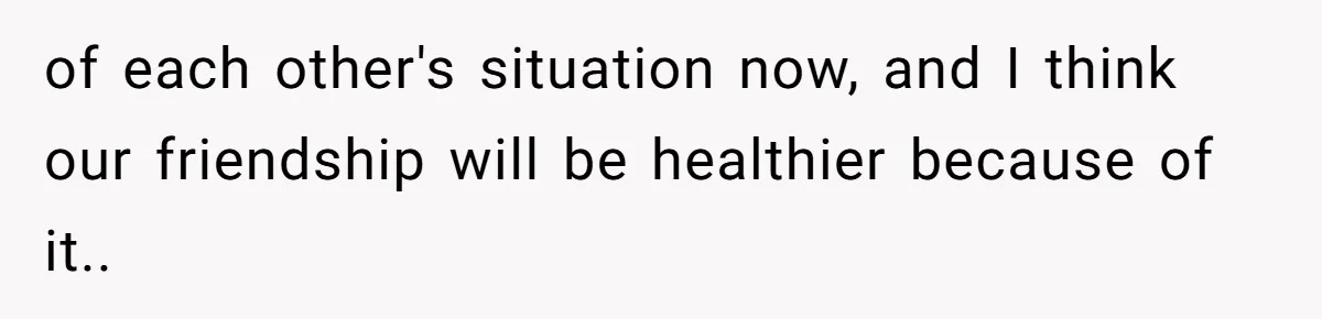 of each other's situation now, and I think our friendship will be healthier because of it..