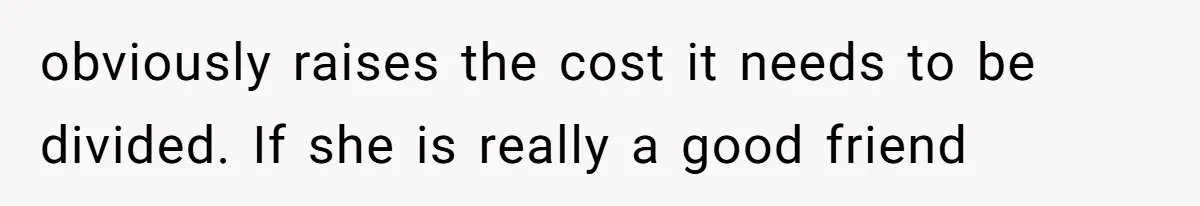 obviously raises the cost it needs to be divided. If she is really a good friend