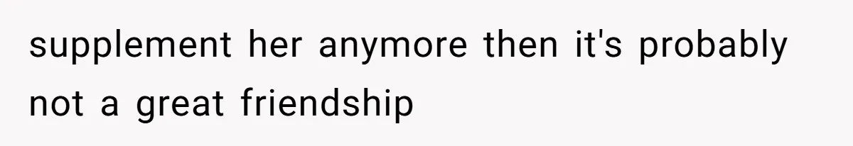 supplement her anymore then it's probably not a great friendship