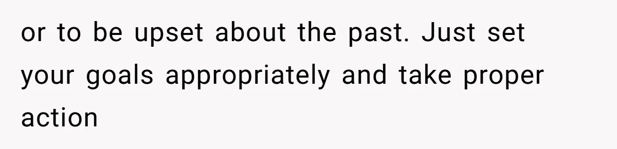 or to be upset about the past. Just set your goals appropriately and take proper action