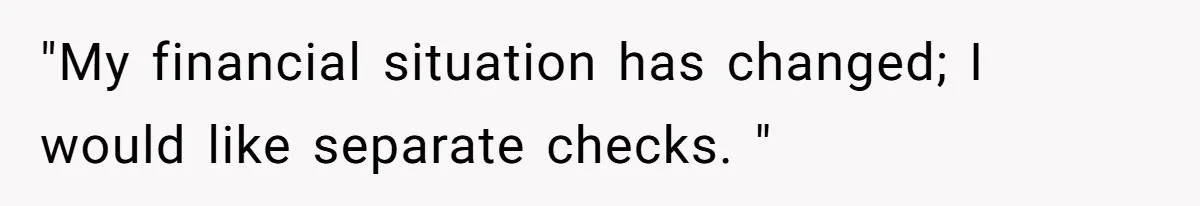 "My financial situation has changed; I would like separate checks. "