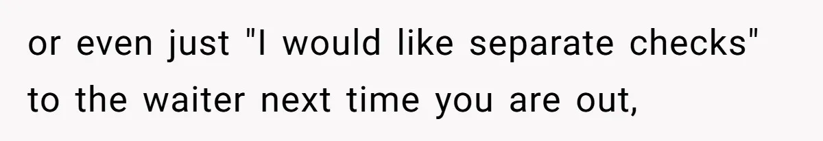 or even just "I would like separate checks" to the waiter next time you are out,